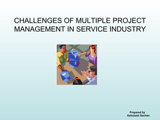 CHALLENGES OF MULTIPLE PROJECT
MANAGEMENT IN SERVICE INDUSTRY




                          Prepared by
                         Ashutosh Sachan
 