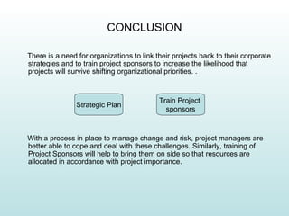 CONCLUSION

There is a need for organizations to link their projects back to their corporate
strategies and to train project sponsors to increase the likelihood that
projects will survive shifting organizational priorities. .



                                           Train Project
                Strategic Plan
                                             sponsors



With a process in place to manage change and risk, project managers are
better able to cope and deal with these challenges. Similarly, training of
Project Sponsors will help to bring them on side so that resources are
allocated in accordance with project importance.
 