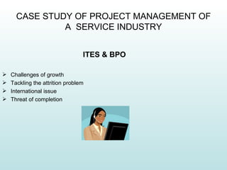 CASE STUDY OF PROJECT MANAGEMENT OF
               A SERVICE INDUSTRY


                                 ITES & BPO

   Challenges of growth
   Tackling the attrition problem
   International issue
   Threat of completion
 