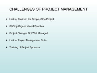 CHALLENGES OF PROJECT MANAGEMENT

 Lack of Clarity in the Scope of the Project

 Shifting Organizational Priorities

 Project Changes Not Well Managed

 Lack of Project Management Skills

 Training of Project Sponsors
 