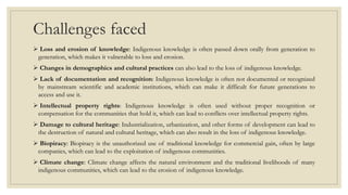 Challenges faced
 Loss and erosion of knowledge: Indigenous knowledge is often passed down orally from generation to
generation, which makes it vulnerable to loss and erosion.
 Changes in demographics and cultural practices can also lead to the loss of indigenous knowledge.
 Lack of documentation and recognition: Indigenous knowledge is often not documented or recognized
by mainstream scientific and academic institutions, which can make it difficult for future generations to
access and use it.
 Intellectual property rights: Indigenous knowledge is often used without proper recognition or
compensation for the communities that hold it, which can lead to conflicts over intellectual property rights.
 Damage to cultural heritage: Industrialization, urbanization, and other forms of development can lead to
the destruction of natural and cultural heritage, which can also result in the loss of indigenous knowledge.
 Biopiracy: Biopiracy is the unauthorized use of traditional knowledge for commercial gain, often by large
companies, which can lead to the exploitation of indigenous communities.
 Climate change: Climate change affects the natural environment and the traditional livelihoods of many
indigenous communities, which can lead to the erosion of indigenous knowledge.
 