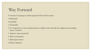 Way Forward
 Instead of keeping an insular approach IK should be made:
1 Marketable
2 profitable
3. Sustainable
 It is imperative to have transformation to higher levels and take the indigenous knowledge
system forward :
1. Improve export potential
2. Mass consumption
3. Skill improvement
4. Reduce disparity
 