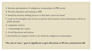  Increase participation of indigenous communities in IPR system
 Provide education and training in IPR
 Inclusion decision making process so that their voices are heard
 work on moral rights such as how to protect their interests when information will be in
public domain.
 companies need to
1. Acknowledge the source.
2. Avoid distortions and misuse.
3. Its benefits are reaped it needs to be shared by indigenous communities.
The role of state / govt is significant to give directions to IP laws and promote IK.
 