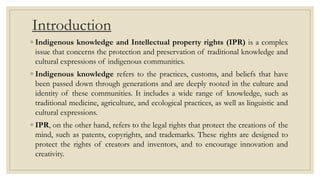 Introduction
◦ Indigenous knowledge and Intellectual property rights (IPR) is a complex
issue that concerns the protection and preservation of traditional knowledge and
cultural expressions of indigenous communities.
◦ Indigenous knowledge refers to the practices, customs, and beliefs that have
been passed down through generations and are deeply rooted in the culture and
identity of these communities. It includes a wide range of knowledge, such as
traditional medicine, agriculture, and ecological practices, as well as linguistic and
cultural expressions.
◦ IPR, on the other hand, refers to the legal rights that protect the creations of the
mind, such as patents, copyrights, and trademarks. These rights are designed to
protect the rights of creators and inventors, and to encourage innovation and
creativity.
 