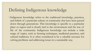 Defining Indigenous knowledge
◦ Indigenous knowledge refers to the traditional knowledge, practices,
and beliefs of a particular culture or community that have been passed
down through generations. This knowledge is specific to a particular
place or region and is closely tied to the environment and the way of
life of the community. Indigenous knowledge can include a wide
range of topics, such as farming techniques, medicinal practices, and
cultural traditions. It is often considered to be a valuable resource for
solving problems and addressing issues in a sustainable way.
 