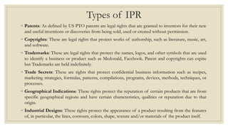 Types of IPR
◦ Patents: As defined by US PTO patents are legal rights that are granted to inventors for their new
and useful inventions or discoveries from being sold, used or created without permission.
◦ Copyrights: These are legal rights that protect works of authorship, such as literature, music, art,
and software.
◦ Trademarks: These are legal rights that protect the names, logos, and other symbols that are used
to identify a business or product such as Mcdonald, Facebook. Patent and copyrights can expire
but Trademarks are held indefinitely.
◦ Trade Secrets: These are rights that protect confidential business information such as recipes,
marketing strategies, formulas, patterns, compilations, programs, devices, methods, techniques, or
processes.
◦ Geographical Indications: These rights protect the reputation of certain products that are from
specific geographical regions and have certain characteristics, qualities or reputation due to that
origin.
◦ Industrial Designs: These rights protect the appearance of a product resulting from the features
of, in particular, the lines, contours, colors, shape, texture and/or materials of the product itself.
 