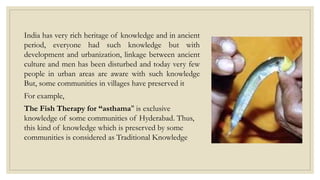 India has very rich heritage of knowledge and in ancient
period, everyone had such knowledge but with
development and urbanization, linkage between ancient
culture and men has been disturbed and today very few
people in urban areas are aware with such knowledge
But, some communities in villages have preserved it
For example,
The Fish Therapy for “asthama" is exclusive
knowledge of some communities of Hyderabad. Thus,
this kind of knowledge which is preserved by some
communities is considered as Traditional Knowledge
 