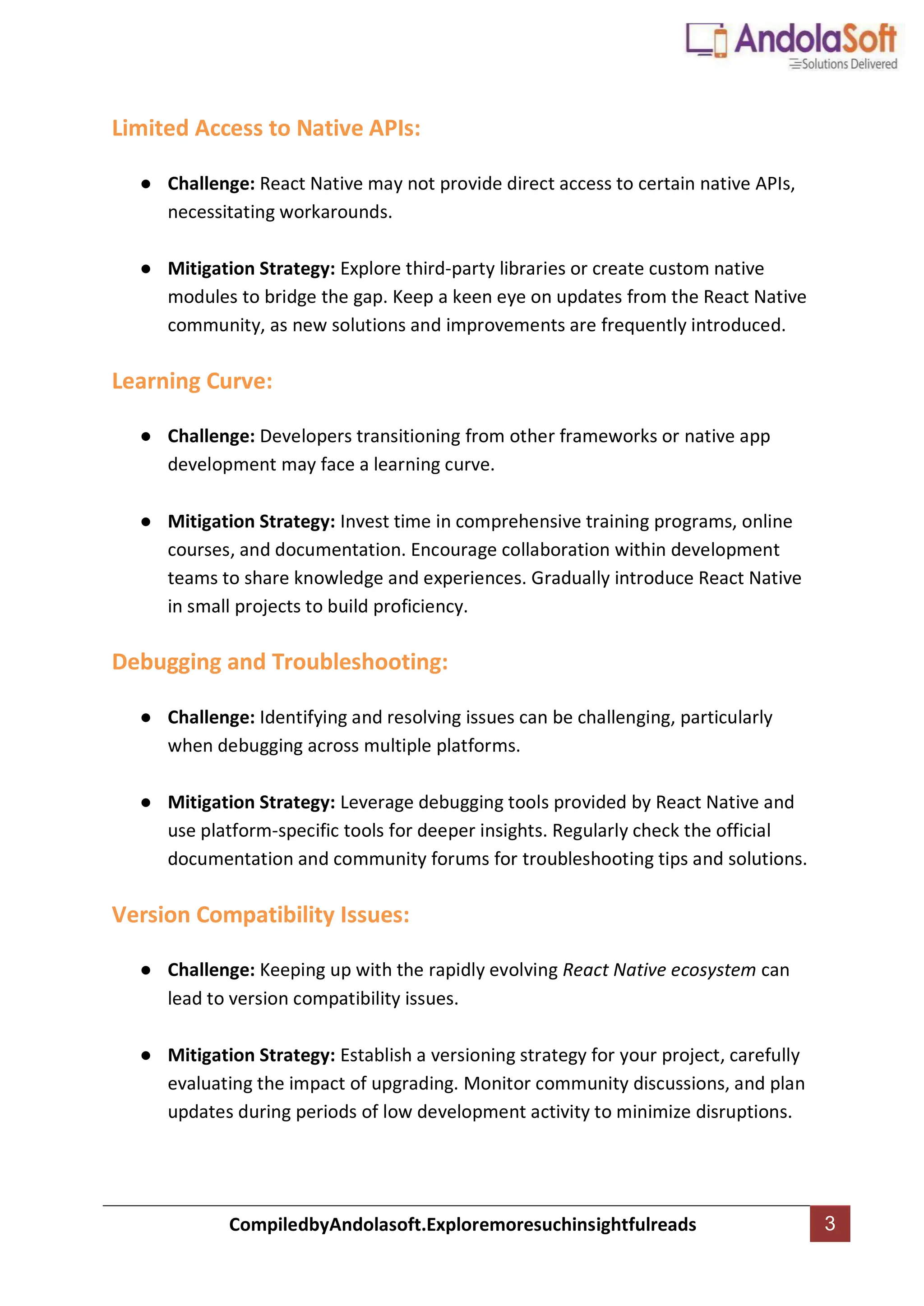 CompiledbyAndolasoft.Exploremoresuchinsightfulreads 3
Limited Access to Native APIs:
● Challenge: React Native may not provide direct access to certain native APIs,
necessitating workarounds.
● Mitigation Strategy: Explore third-party libraries or create custom native
modules to bridge the gap. Keep a keen eye on updates from the React Native
community, as new solutions and improvements are frequently introduced.
Learning Curve:
● Challenge: Developers transitioning from other frameworks or native app
development may face a learning curve.
● Mitigation Strategy: Invest time in comprehensive training programs, online
courses, and documentation. Encourage collaboration within development
teams to share knowledge and experiences. Gradually introduce React Native
in small projects to build proficiency.
Debugging and Troubleshooting:
● Challenge: Identifying and resolving issues can be challenging, particularly
when debugging across multiple platforms.
● Mitigation Strategy: Leverage debugging tools provided by React Native and
use platform-specific tools for deeper insights. Regularly check the official
documentation and community forums for troubleshooting tips and solutions.
Version Compatibility Issues:
● Challenge: Keeping up with the rapidly evolving React Native ecosystem can
lead to version compatibility issues.
● Mitigation Strategy: Establish a versioning strategy for your project, carefully
evaluating the impact of upgrading. Monitor community discussions, and plan
updates during periods of low development activity to minimize disruptions.
 
