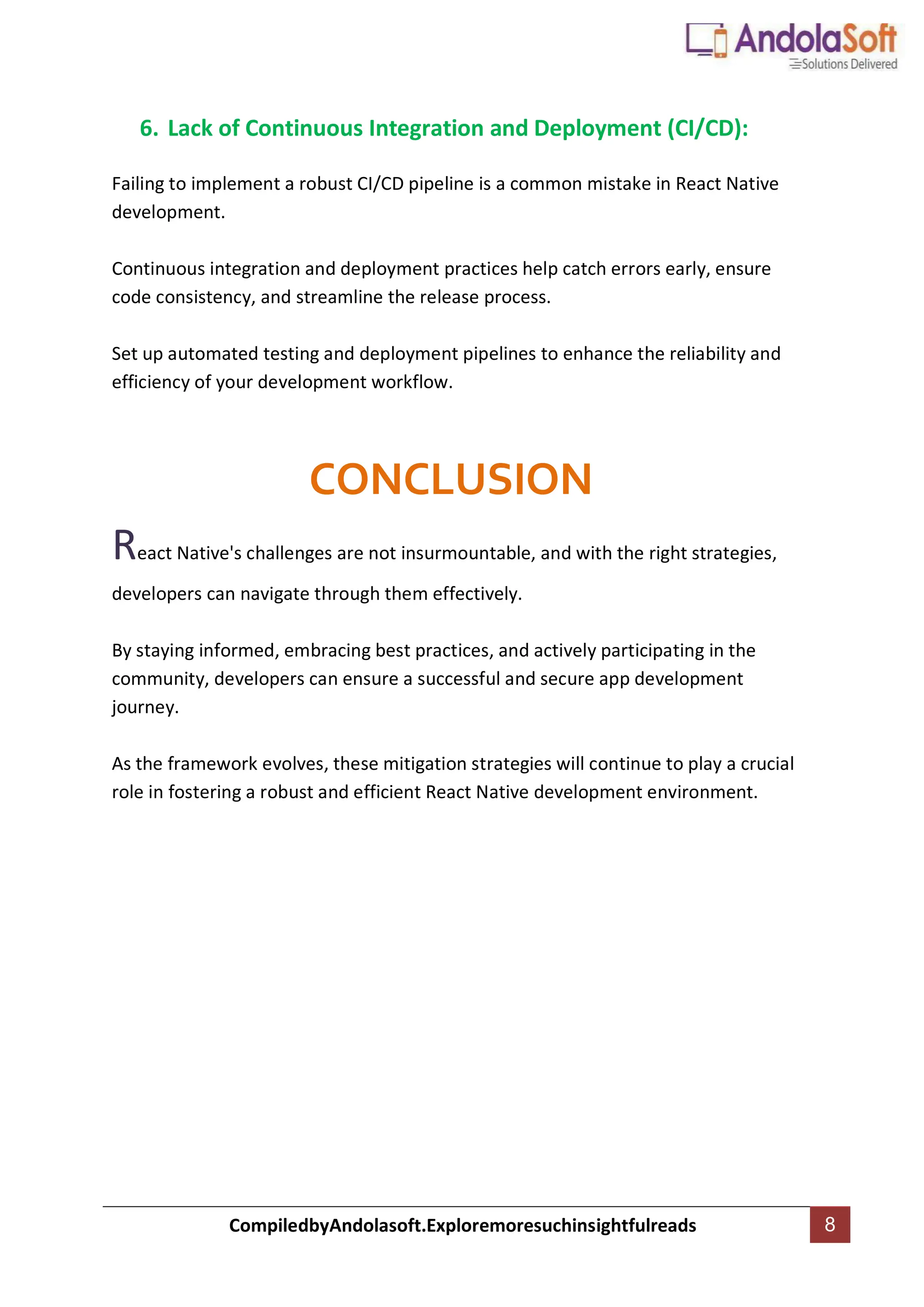 CompiledbyAndolasoft.Exploremoresuchinsightfulreads 8
6. Lack of Continuous Integration and Deployment (CI/CD):
Failing to implement a robust CI/CD pipeline is a common mistake in React Native
development.
Continuous integration and deployment practices help catch errors early, ensure
code consistency, and streamline the release process.
Set up automated testing and deployment pipelines to enhance the reliability and
efficiency of your development workflow.
CONCLUSION
React Native's challenges are not insurmountable, and with the right strategies,
developers can navigate through them effectively.
By staying informed, embracing best practices, and actively participating in the
community, developers can ensure a successful and secure app development
journey.
As the framework evolves, these mitigation strategies will continue to play a crucial
role in fostering a robust and efficient React Native development environment.
 