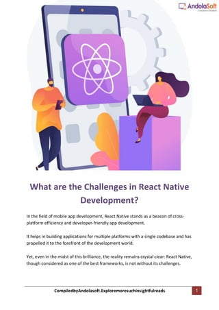 CompiledbyAndolasoft.Exploremoresuchinsightfulreads 1
What are the Challenges in React Native
Development?
In the field of mobile app development, React Native stands as a beacon of cross-
platform efficiency and developer-friendly app development.
It helps in building applications for multiple platforms with a single codebase and has
propelled it to the forefront of the development world.
Yet, even in the midst of this brilliance, the reality remains crystal clear: React Native,
though considered as one of the best frameworks, is not without its challenges.
 