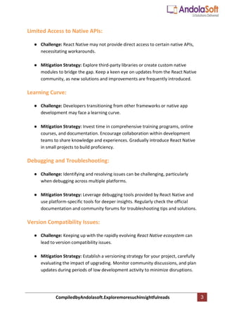 CompiledbyAndolasoft.Exploremoresuchinsightfulreads 3
Limited Access to Native APIs:
● Challenge: React Native may not provide direct access to certain native APIs,
necessitating workarounds.
● Mitigation Strategy: Explore third-party libraries or create custom native
modules to bridge the gap. Keep a keen eye on updates from the React Native
community, as new solutions and improvements are frequently introduced.
Learning Curve:
● Challenge: Developers transitioning from other frameworks or native app
development may face a learning curve.
● Mitigation Strategy: Invest time in comprehensive training programs, online
courses, and documentation. Encourage collaboration within development
teams to share knowledge and experiences. Gradually introduce React Native
in small projects to build proficiency.
Debugging and Troubleshooting:
● Challenge: Identifying and resolving issues can be challenging, particularly
when debugging across multiple platforms.
● Mitigation Strategy: Leverage debugging tools provided by React Native and
use platform-specific tools for deeper insights. Regularly check the official
documentation and community forums for troubleshooting tips and solutions.
Version Compatibility Issues:
● Challenge: Keeping up with the rapidly evolving React Native ecosystem can
lead to version compatibility issues.
● Mitigation Strategy: Establish a versioning strategy for your project, carefully
evaluating the impact of upgrading. Monitor community discussions, and plan
updates during periods of low development activity to minimize disruptions.
 