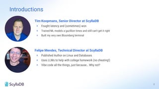Felipe Mendes, Technical Director at ScyllaDB
+ Published Author on Linux and Databases
+ Uses LLMs to help with college homework (no cheating!)
+ Vibe code all the things, just because… Why not?
Tim Koopmans, Senior Director at ScyllaDB
+ Fought latency and (sometimes) won
+ Trained ML models a gazillion times and still can't get it right
+ Built my very own Bloomberg terminal
Introductions
2
 