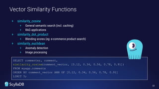 Vector Similarity Functions
22
SELECT commenter, comment,
similarity_cosine(comment_vector, [0.12, 0.34, 0.56, 0.78, 0.91])
FROM myapp.comments
ORDER BY comment_vector ANN OF [0.12, 0.34, 0.56, 0.78, 0.91]
LIMIT 5;
+ similarity_cosine
+ General semantic search (incl. caching)
+ RAG applications
+ similarity_dot_product
+ Blending scores (eg: e-commerce product search)
+ similarity_euclidean
+ Anomaly detection
+ Image processing
 