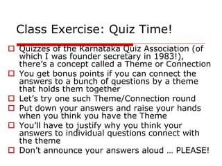 Class Exercise: Quiz Time!
 Quizzes of the Karnataka Quiz Association (of
  which I was founder secretary in 1983!),
  there‘s a concept called a Theme or Connection
 You get bonus points if you can connect the
  answers to a bunch of questions by a theme
  that holds them together
 Let‘s try one such Theme/Connection round
 Put down your answers and raise your hands
  when you think you have the Theme
 You‘ll have to justify why you think your
  answers to individual questions connect with
  the theme
 Don‘t announce your answers aloud … PLEASE!
 