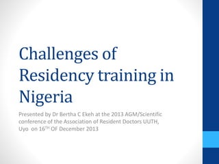 Challenges of
Residency training in
Nigeria
Presented by Dr Bertha C Ekeh at the 2013 AGM/Scientific
conference of the Association of Resident Doctors UUTH,
Uyo on 16TH OF December 2013
 