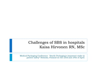 Medical Packaging Conference "Sterile Packaging's important stake in
patient safety“ Helsinki, Finland on the 23rd and 24th of April.
Challenges of SBS in hospitals
Kaisa Hirvonen RN, MSc
 