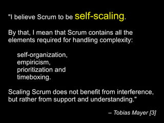 "I believe Scrum to be  self-scaling .  By that, I mean that Scrum contains all the elements required for handling complexity:  self-organization,  