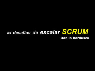 os   desafios   de   escalar   SCRUM Danilo Bardusco 