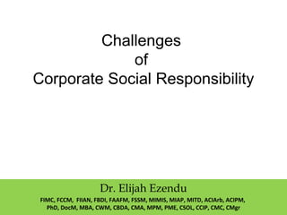 Challenges
of
Corporate Social Responsibility
Dr. Elijah Ezendu
FIMC, FCCM, FIIAN, FBDI, FAAFM, FSSM, MIMIS, MIAP, MITD, ACIArb, ACIPM,
PhD, DocM, MBA, CWM, CBDA, CMA, MPM, PME, CSOL, CCIP, CMC, CMgr
 