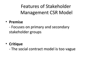 Features of Stakeholder
Management CSR Model
• Premise
- Focuses on primary and secondary
stakeholder groups
• Critique
- The social contract model is too vague
 