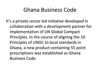 Ghana Business Code
It’s a private sector led initiative developed in
collaboration with a development partner for
implementation of UN Global Compact
Principles. In the course of aligning the 10
Principles of UNGC to local standards in
Ghana, a new product containing 55 point
prescriptions was established as Ghana
Business Code.
 