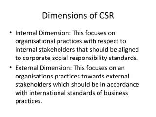 Dimensions of CSR
• Internal Dimension: This focuses on
organisational practices with respect to
internal stakeholders that should be aligned
to corporate social responsibility standards.
• External Dimension: This focuses on an
organisations practices towards external
stakeholders which should be in accordance
with international standards of business
practices.
 
