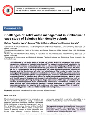 Challenges of solid waste management in Zimbabwe: a case study of Sakubva high density suburb
JEWM
Challenges of solid waste management in Zimbabwe: a
case study of Sakubva high density suburb
Mafume Pascaline Nyarai1, Zendera Willard2, Mutetwa Moses*3 and Musimbo Ngenzile4
1Department of Natural Resources, Faculty of Agriculture and Natural Resources, Africa University, Box 1320, Old
Mutare, Zimbabwe
2Department of Engineering, Faculty of Agriculture and Natural Resources, Africa University, Box 1320, Old Mutare,
Zimbabwe
3Alumni, Department of Horticulture, Faculty of Agriculture and Natural Resources, Africa University, Box 1320, Old
Mutare, Zimbabwe
4Department of Environmental and Biological Sciences, Faculty of Science and Technology, Solusi University, Box
Solusi, Bulawayo
The objectives of the study were to assess the current status on household solid waste
management challenges of collection and disposal. The research employed both quantitative (in
form of questionnaires) and qualitative (in form of interviews) methodologies. Field visits and
observations were done on residential areas and open dumpsites. The research found that there
are lots of challenges that are faced by residents and these range from collection, methods of
disposal and the involvement of other key stakeholders. The results revealed that the
challenges in poor refuse collection were attributed to serious shortage of refuse equipment,
and shortage of proper receptacles. Recycling strategies seemed to be nonexistent as revealed
by low percentages of residents who practice it. Since council does not collect waste as often
as it should, residents dispose waste through the traditional and unsustainable ways such as
backyard incinerator, burying, burning and illegal open dumps. With rapid urbanization, the
situation is becoming critical. It was recommended that councils should extend coverage to all
areas, increase their refuse collection frequency, provide receptacles to residents and raise
awareness campaigns on recycling and sustainable solid waste disposal. There is need for
involvement by private sector and NGOs in solid waste management.
Keywords: Solid waste management, recycling, disposal, refuse equipment
INTRODUCTION
Municipal solid waste management has emerged as one
of the greatest challenges facing environmental
protection agencies in developing countries (Ogwueleka,
2009). Solid waste is generated by any activity such as
food preparation, sweeping, cleaning and burning fuel,
gardening and recreation (Medina, 2010). Municipal Solid
Waste is generally defined as waste generated from
homes, street sweeping, industries, institutions and
commercial areas which needs to be collected by or on
behalf of local authority (Hester and Harrison, 2002).
*Corresponding author: Mutetwa Moses, Department of
Horticulture, Faculty of Agriculture and Natural
Resources, Africa University, Box 1320, Old Mutare,
Zimbabwe. Email: mosleymute@gmail.com
Journal of Environment and Waste Management
Vol. 3(2), pp. 142-155, December, 2016. © www.premierpublishers.org, ISSN: XXXX-XXXX
Research Article
 