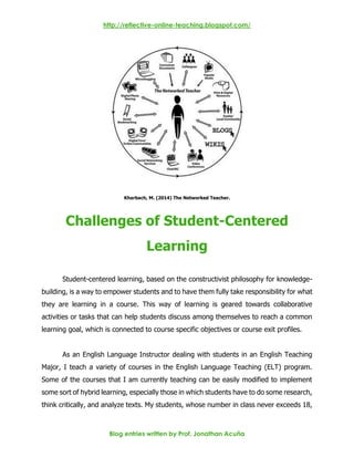 http://reflective-online-teaching.blogspot.com/
Blog entries written by Prof. Jonathan Acuña
Kharbach, M. (2014) The Networked Teacher.
Challenges of Student-Centered
Learning
Student-centered learning, based on the constructivist philosophy for knowledge-
building, is a way to empower students and to have them fully take responsibility for what
they are learning in a course. This way of learning is geared towards collaborative
activities or tasks that can help students discuss among themselves to reach a common
learning goal, which is connected to course specific objectives or course exit profiles.
As an English Language Instructor dealing with students in an English Teaching
Major, I teach a variety of courses in the English Language Teaching (ELT) program.
Some of the courses that I am currently teaching can be easily modified to implement
some sort of hybrid learning, especially those in which students have to do some research,
think critically, and analyze texts. My students, whose number in class never exceeds 18,
 