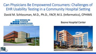 Can Physicians Be Empowered Consumers: Challenges of
EHR Usability Testing in a Community Hospital Setting
David M. Schlossman, M.D., Ph.D., FACP, M.S. (Informatics), CPHIMS
Boone Hospital Center
 