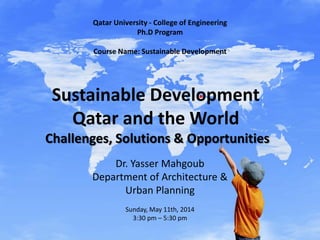 Sustainable Development
Qatar and the World
Challenges, Solutions & Opportunities
Dr. Yasser Mahgoub
Department of Architecture &
Urban Planning
Sunday, May 11th, 2014
3:30 pm – 5:30 pm
Qatar University - College of Engineering
Ph.D Program
Course Name: Sustainable Development
 
