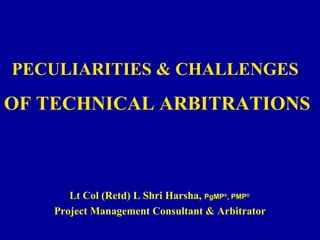 PECULIARITIES & CHALLENGES
OF TECHNICAL ARBITRATIONS
Lt Col (Retd) L Shri Harsha, PgMP®
, PMP®
Project Management Consultant & Arbitrator
 