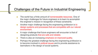 1
Challenges of the Future in Industrial Engineering
 The world has a finite amount of nonrenewable resources. One of
the major challenges for future engineers is to learn to accomplish
the engineer’s mission in recognition of these constraints.
 Another major challenge facing the engineering profession is to
design systems and processes that are compatible with our natural
environment.
 A major challenge that future engineers will encounter is that of
designing products that are safe and reliable.
 There is also an increasing emphasis on improved quality.
 Perhaps the greatest challenge facing the engineering profession is
to become involved in political issues and to provide assistance to
lawmakers in the design of social systems.
 