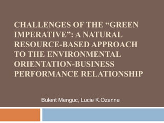 CHALLENGES OF THE “GREEN 
IMPERATIVE”: A NATURAL 
RESOURCE-BASED APPROACH 
TO THE ENVIRONMENTAL 
ORIENTATION-BUSINESS 
PERFORMANCE RELATIONSHIP 
Bulent Menguc, Lucie K.Ozanne 
 