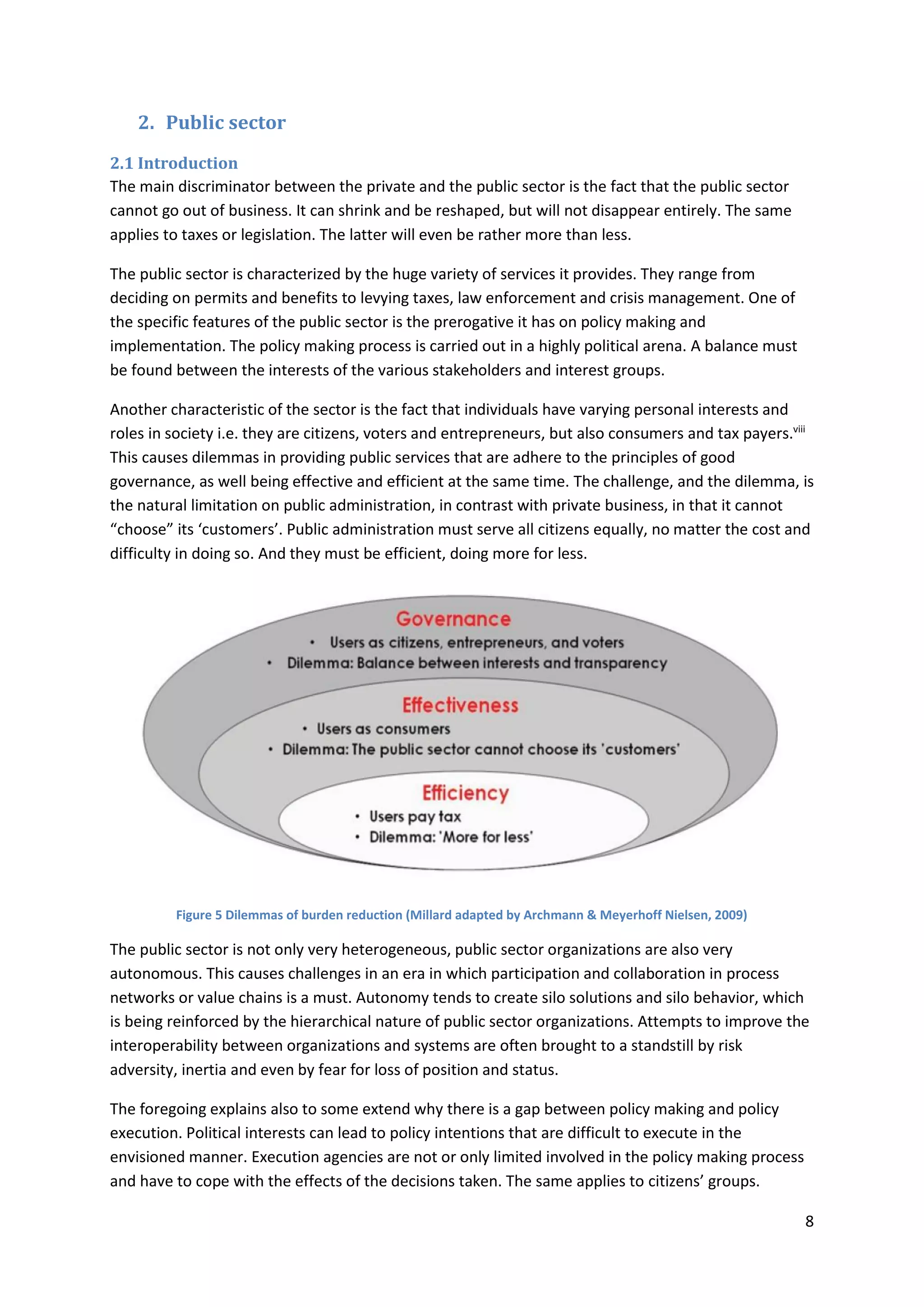 8
2. Public sector
2.1 Introduction
The main discriminator between the private and the public sector is the fact that the public sector
cannot go out of business. It can shrink and be reshaped, but will not disappear entirely. The same
applies to taxes or legislation. The latter will even be rather more than less.
The public sector is characterized by the huge variety of services it provides. They range from
deciding on permits and benefits to levying taxes, law enforcement and crisis management. One of
the specific features of the public sector is the prerogative it has on policy making and
implementation. The policy making process is carried out in a highly political arena. A balance must
be found between the interests of the various stakeholders and interest groups.
Another characteristic of the sector is the fact that individuals have varying personal interests and
roles in society i.e. they are citizens, voters and entrepreneurs, but also consumers and tax payers.viii
This causes dilemmas in providing public services that are adhere to the principles of good
governance, as well being effective and efficient at the same time. The challenge, and the dilemma, is
the natural limitation on public administration, in contrast with private business, in that it cannot
“choose” its ‘customers’. Public administration must serve all citizens equally, no matter the cost and
difficulty in doing so. And they must be efficient, doing more for less.
Figure 5 Dilemmas of burden reduction (Millard adapted by Archmann & Meyerhoff Nielsen, 2009)
The public sector is not only very heterogeneous, public sector organizations are also very
autonomous. This causes challenges in an era in which participation and collaboration in process
networks or value chains is a must. Autonomy tends to create silo solutions and silo behavior, which
is being reinforced by the hierarchical nature of public sector organizations. Attempts to improve the
interoperability between organizations and systems are often brought to a standstill by risk
adversity, inertia and even by fear for loss of position and status.
The foregoing explains also to some extend why there is a gap between policy making and policy
execution. Political interests can lead to policy intentions that are difficult to execute in the
envisioned manner. Execution agencies are not or only limited involved in the policy making process
and have to cope with the effects of the decisions taken. The same applies to citizens’ groups.
 