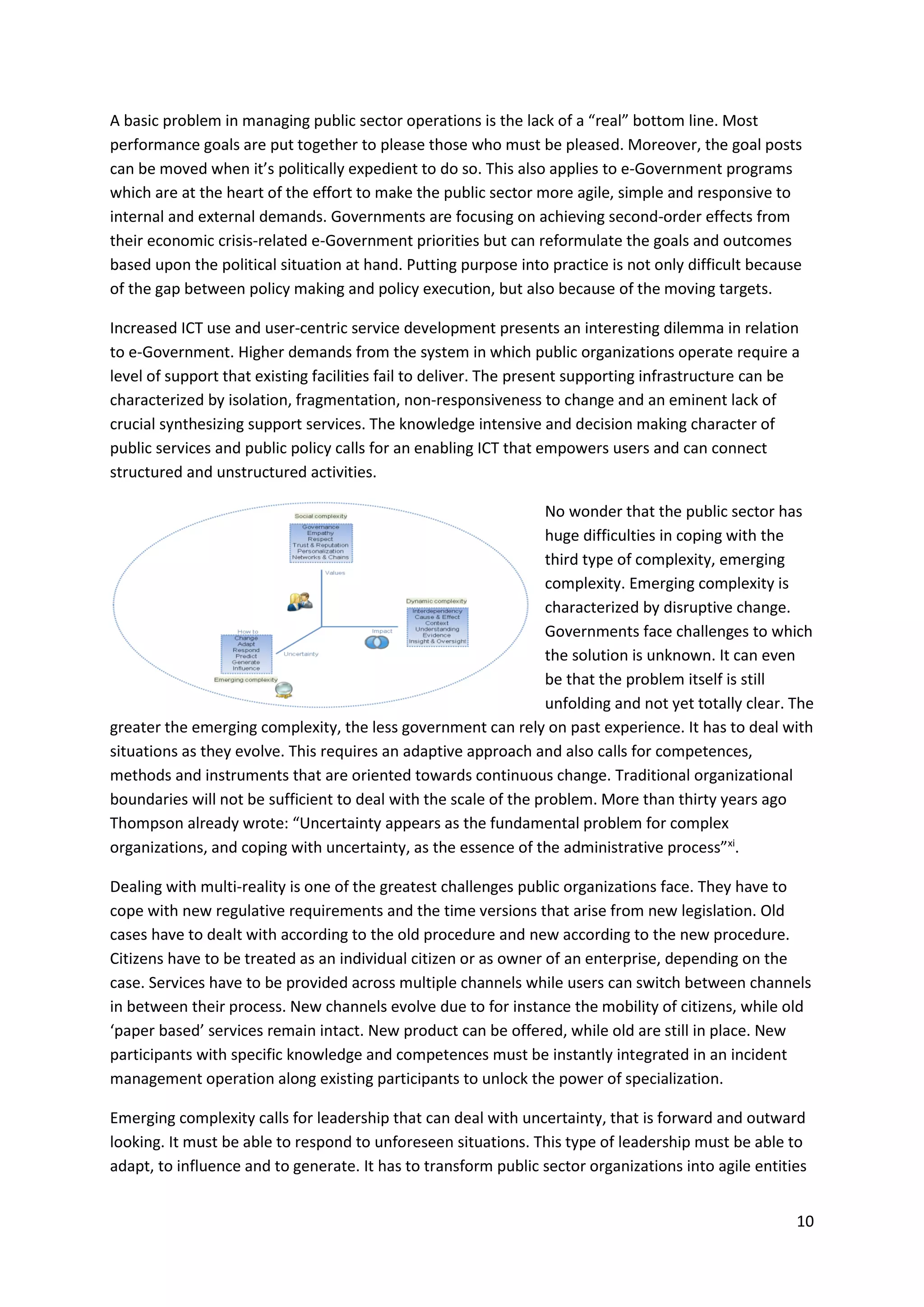 10
A basic problem in managing public sector operations is the lack of a “real” bottom line. Most
performance goals are put together to please those who must be pleased. Moreover, the goal posts
can be moved when it’s politically expedient to do so. This also applies to e-Government programs
which are at the heart of the effort to make the public sector more agile, simple and responsive to
internal and external demands. Governments are focusing on achieving second-order effects from
their economic crisis-related e-Government priorities but can reformulate the goals and outcomes
based upon the political situation at hand. Putting purpose into practice is not only difficult because
of the gap between policy making and policy execution, but also because of the moving targets.
Increased ICT use and user-centric service development presents an interesting dilemma in relation
to e-Government. Higher demands from the system in which public organizations operate require a
level of support that existing facilities fail to deliver. The present supporting infrastructure can be
characterized by isolation, fragmentation, non-responsiveness to change and an eminent lack of
crucial synthesizing support services. The knowledge intensive and decision making character of
public services and public policy calls for an enabling ICT that empowers users and can connect
structured and unstructured activities.
No wonder that the public sector has
huge difficulties in coping with the
third type of complexity, emerging
complexity. Emerging complexity is
characterized by disruptive change.
Governments face challenges to which
the solution is unknown. It can even
be that the problem itself is still
unfolding and not yet totally clear. The
greater the emerging complexity, the less government can rely on past experience. It has to deal with
situations as they evolve. This requires an adaptive approach and also calls for competences,
methods and instruments that are oriented towards continuous change. Traditional organizational
boundaries will not be sufficient to deal with the scale of the problem. More than thirty years ago
Thompson already wrote: “Uncertainty appears as the fundamental problem for complex
organizations, and coping with uncertainty, as the essence of the administrative process”xi
.
Dealing with multi-reality is one of the greatest challenges public organizations face. They have to
cope with new regulative requirements and the time versions that arise from new legislation. Old
cases have to dealt with according to the old procedure and new according to the new procedure.
Citizens have to be treated as an individual citizen or as owner of an enterprise, depending on the
case. Services have to be provided across multiple channels while users can switch between channels
in between their process. New channels evolve due to for instance the mobility of citizens, while old
‘paper based’ services remain intact. New product can be offered, while old are still in place. New
participants with specific knowledge and competences must be instantly integrated in an incident
management operation along existing participants to unlock the power of specialization.
Emerging complexity calls for leadership that can deal with uncertainty, that is forward and outward
looking. It must be able to respond to unforeseen situations. This type of leadership must be able to
adapt, to influence and to generate. It has to transform public sector organizations into agile entities
 