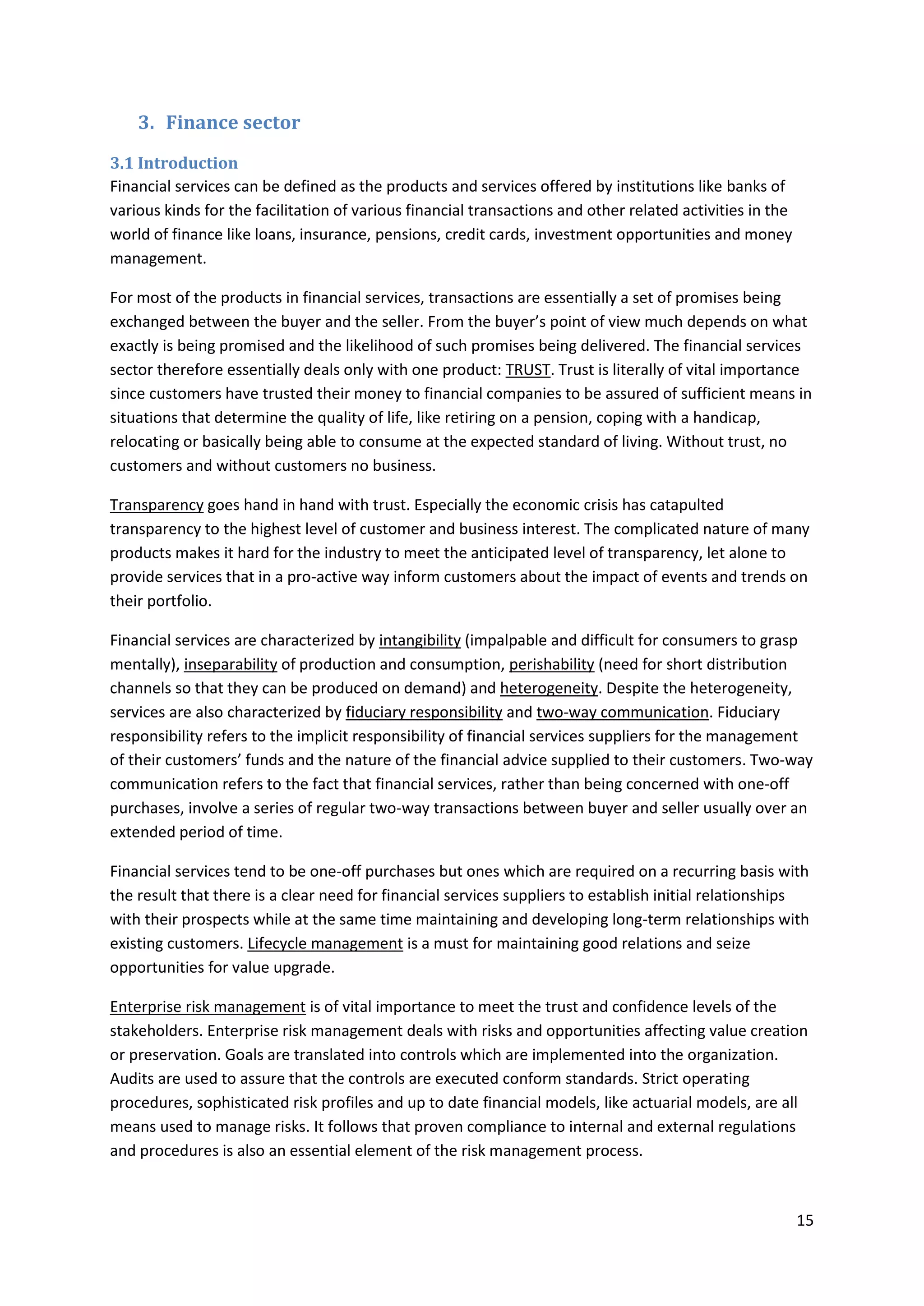 15
3. Finance sector
3.1 Introduction
Financial services can be defined as the products and services offered by institutions like banks of
various kinds for the facilitation of various financial transactions and other related activities in the
world of finance like loans, insurance, pensions, credit cards, investment opportunities and money
management.
For most of the products in financial services, transactions are essentially a set of promises being
exchanged between the buyer and the seller. From the buyer’s point of view much depends on what
exactly is being promised and the likelihood of such promises being delivered. The financial services
sector therefore essentially deals only with one product: TRUST. Trust is literally of vital importance
since customers have trusted their money to financial companies to be assured of sufficient means in
situations that determine the quality of life, like retiring on a pension, coping with a handicap,
relocating or basically being able to consume at the expected standard of living. Without trust, no
customers and without customers no business.
Transparency goes hand in hand with trust. Especially the economic crisis has catapulted
transparency to the highest level of customer and business interest. The complicated nature of many
products makes it hard for the industry to meet the anticipated level of transparency, let alone to
provide services that in a pro-active way inform customers about the impact of events and trends on
their portfolio.
Financial services are characterized by intangibility (impalpable and difficult for consumers to grasp
mentally), inseparability of production and consumption, perishability (need for short distribution
channels so that they can be produced on demand) and heterogeneity. Despite the heterogeneity,
services are also characterized by fiduciary responsibility and two-way communication. Fiduciary
responsibility refers to the implicit responsibility of financial services suppliers for the management
of their customers’ funds and the nature of the financial advice supplied to their customers. Two-way
communication refers to the fact that financial services, rather than being concerned with one-off
purchases, involve a series of regular two-way transactions between buyer and seller usually over an
extended period of time.
Financial services tend to be one-off purchases but ones which are required on a recurring basis with
the result that there is a clear need for financial services suppliers to establish initial relationships
with their prospects while at the same time maintaining and developing long-term relationships with
existing customers. Lifecycle management is a must for maintaining good relations and seize
opportunities for value upgrade.
Enterprise risk management is of vital importance to meet the trust and confidence levels of the
stakeholders. Enterprise risk management deals with risks and opportunities affecting value creation
or preservation. Goals are translated into controls which are implemented into the organization.
Audits are used to assure that the controls are executed conform standards. Strict operating
procedures, sophisticated risk profiles and up to date financial models, like actuarial models, are all
means used to manage risks. It follows that proven compliance to internal and external regulations
and procedures is also an essential element of the risk management process.
 