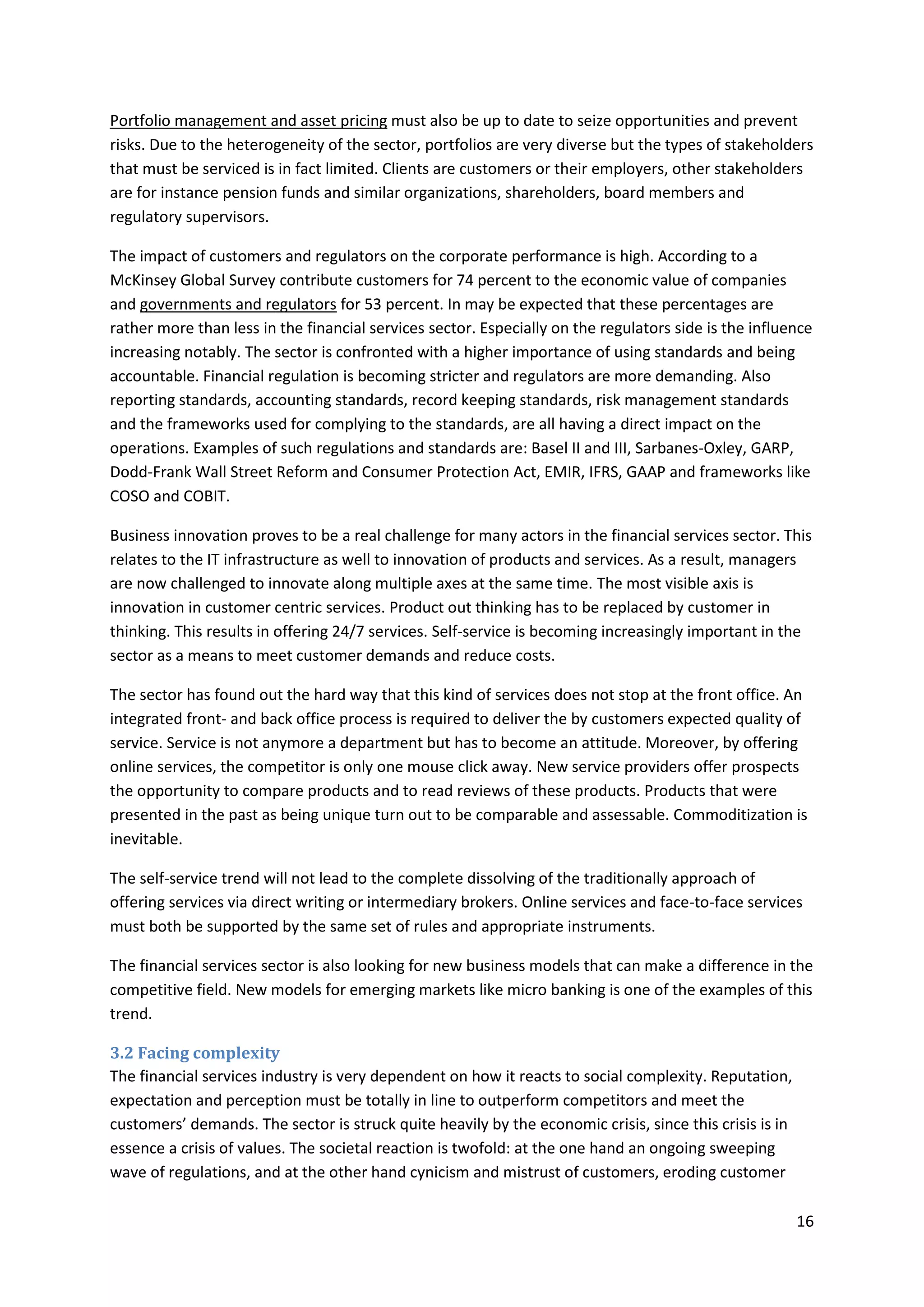 16
Portfolio management and asset pricing must also be up to date to seize opportunities and prevent
risks. Due to the heterogeneity of the sector, portfolios are very diverse but the types of stakeholders
that must be serviced is in fact limited. Clients are customers or their employers, other stakeholders
are for instance pension funds and similar organizations, shareholders, board members and
regulatory supervisors.
The impact of customers and regulators on the corporate performance is high. According to a
McKinsey Global Survey contribute customers for 74 percent to the economic value of companies
and governments and regulators for 53 percent. In may be expected that these percentages are
rather more than less in the financial services sector. Especially on the regulators side is the influence
increasing notably. The sector is confronted with a higher importance of using standards and being
accountable. Financial regulation is becoming stricter and regulators are more demanding. Also
reporting standards, accounting standards, record keeping standards, risk management standards
and the frameworks used for complying to the standards, are all having a direct impact on the
operations. Examples of such regulations and standards are: Basel II and III, Sarbanes-Oxley, GARP,
Dodd-Frank Wall Street Reform and Consumer Protection Act, EMIR, IFRS, GAAP and frameworks like
COSO and COBIT.
Business innovation proves to be a real challenge for many actors in the financial services sector. This
relates to the IT infrastructure as well to innovation of products and services. As a result, managers
are now challenged to innovate along multiple axes at the same time. The most visible axis is
innovation in customer centric services. Product out thinking has to be replaced by customer in
thinking. This results in offering 24/7 services. Self-service is becoming increasingly important in the
sector as a means to meet customer demands and reduce costs.
The sector has found out the hard way that this kind of services does not stop at the front office. An
integrated front- and back office process is required to deliver the by customers expected quality of
service. Service is not anymore a department but has to become an attitude. Moreover, by offering
online services, the competitor is only one mouse click away. New service providers offer prospects
the opportunity to compare products and to read reviews of these products. Products that were
presented in the past as being unique turn out to be comparable and assessable. Commoditization is
inevitable.
The self-service trend will not lead to the complete dissolving of the traditionally approach of
offering services via direct writing or intermediary brokers. Online services and face-to-face services
must both be supported by the same set of rules and appropriate instruments.
The financial services sector is also looking for new business models that can make a difference in the
competitive field. New models for emerging markets like micro banking is one of the examples of this
trend.
3.2 Facing complexity
The financial services industry is very dependent on how it reacts to social complexity. Reputation,
expectation and perception must be totally in line to outperform competitors and meet the
customers’ demands. The sector is struck quite heavily by the economic crisis, since this crisis is in
essence a crisis of values. The societal reaction is twofold: at the one hand an ongoing sweeping
wave of regulations, and at the other hand cynicism and mistrust of customers, eroding customer
 
