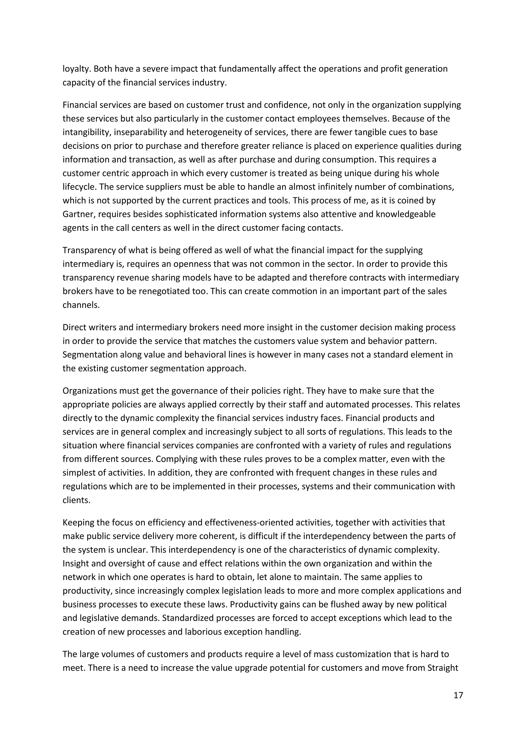 17
loyalty. Both have a severe impact that fundamentally affect the operations and profit generation
capacity of the financial services industry.
Financial services are based on customer trust and confidence, not only in the organization supplying
these services but also particularly in the customer contact employees themselves. Because of the
intangibility, inseparability and heterogeneity of services, there are fewer tangible cues to base
decisions on prior to purchase and therefore greater reliance is placed on experience qualities during
information and transaction, as well as after purchase and during consumption. This requires a
customer centric approach in which every customer is treated as being unique during his whole
lifecycle. The service suppliers must be able to handle an almost infinitely number of combinations,
which is not supported by the current practices and tools. This process of me, as it is coined by
Gartner, requires besides sophisticated information systems also attentive and knowledgeable
agents in the call centers as well in the direct customer facing contacts.
Transparency of what is being offered as well of what the financial impact for the supplying
intermediary is, requires an openness that was not common in the sector. In order to provide this
transparency revenue sharing models have to be adapted and therefore contracts with intermediary
brokers have to be renegotiated too. This can create commotion in an important part of the sales
channels.
Direct writers and intermediary brokers need more insight in the customer decision making process
in order to provide the service that matches the customers value system and behavior pattern.
Segmentation along value and behavioral lines is however in many cases not a standard element in
the existing customer segmentation approach.
Organizations must get the governance of their policies right. They have to make sure that the
appropriate policies are always applied correctly by their staff and automated processes. This relates
directly to the dynamic complexity the financial services industry faces. Financial products and
services are in general complex and increasingly subject to all sorts of regulations. This leads to the
situation where financial services companies are confronted with a variety of rules and regulations
from different sources. Complying with these rules proves to be a complex matter, even with the
simplest of activities. In addition, they are confronted with frequent changes in these rules and
regulations which are to be implemented in their processes, systems and their communication with
clients.
Keeping the focus on efficiency and effectiveness-oriented activities, together with activities that
make public service delivery more coherent, is difficult if the interdependency between the parts of
the system is unclear. This interdependency is one of the characteristics of dynamic complexity.
Insight and oversight of cause and effect relations within the own organization and within the
network in which one operates is hard to obtain, let alone to maintain. The same applies to
productivity, since increasingly complex legislation leads to more and more complex applications and
business processes to execute these laws. Productivity gains can be flushed away by new political
and legislative demands. Standardized processes are forced to accept exceptions which lead to the
creation of new processes and laborious exception handling.
The large volumes of customers and products require a level of mass customization that is hard to
meet. There is a need to increase the value upgrade potential for customers and move from Straight
 