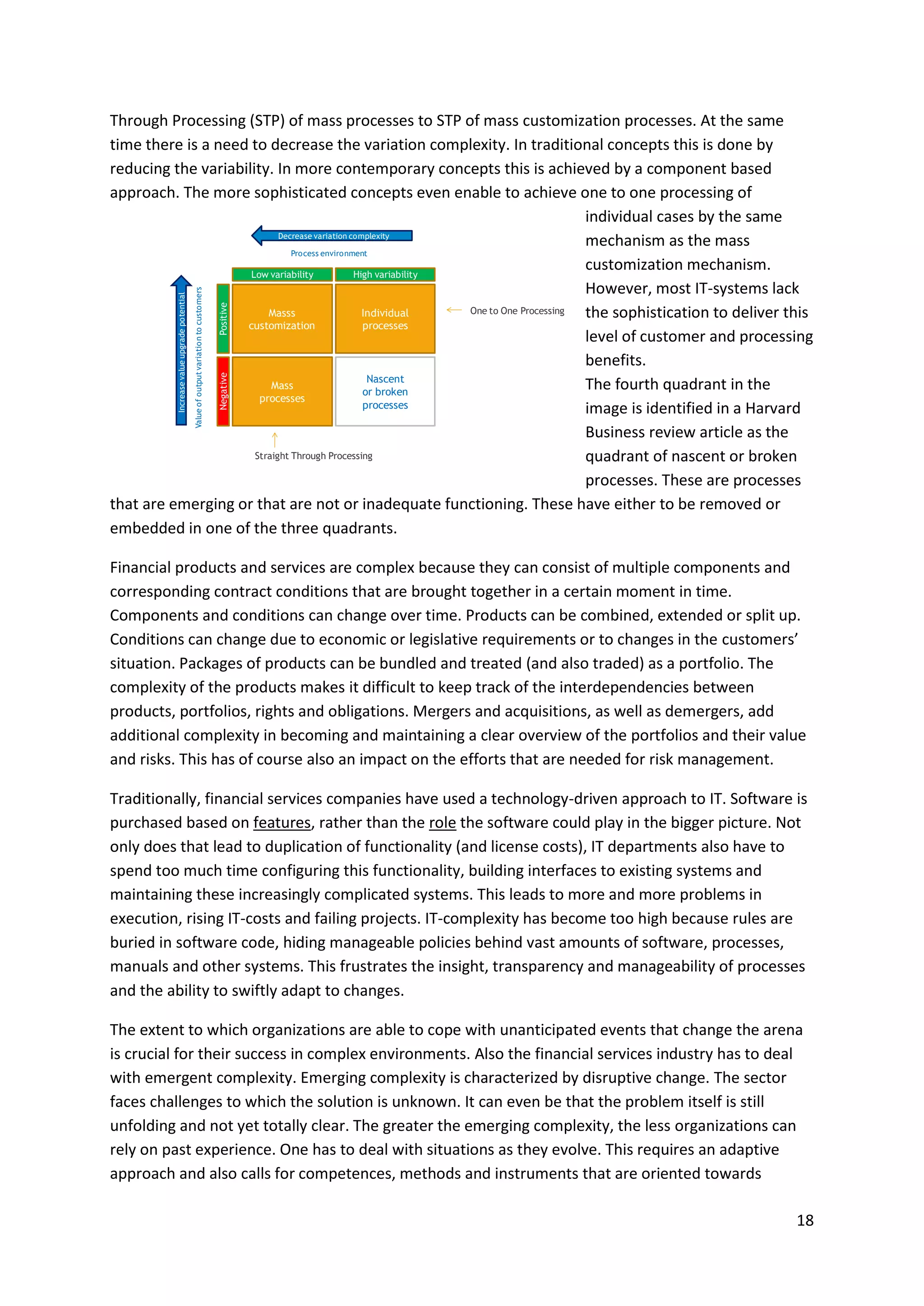 18
Through Processing (STP) of mass processes to STP of mass customization processes. At the same
time there is a need to decrease the variation complexity. In traditional concepts this is done by
reducing the variability. In more contemporary concepts this is achieved by a component based
approach. The more sophisticated concepts even enable to achieve one to one processing of
individual cases by the same
mechanism as the mass
customization mechanism.
However, most IT-systems lack
the sophistication to deliver this
level of customer and processing
benefits.
The fourth quadrant in the
image is identified in a Harvard
Business review article as the
quadrant of nascent or broken
processes. These are processes
that are emerging or that are not or inadequate functioning. These have either to be removed or
embedded in one of the three quadrants.
Financial products and services are complex because they can consist of multiple components and
corresponding contract conditions that are brought together in a certain moment in time.
Components and conditions can change over time. Products can be combined, extended or split up.
Conditions can change due to economic or legislative requirements or to changes in the customers’
situation. Packages of products can be bundled and treated (and also traded) as a portfolio. The
complexity of the products makes it difficult to keep track of the interdependencies between
products, portfolios, rights and obligations. Mergers and acquisitions, as well as demergers, add
additional complexity in becoming and maintaining a clear overview of the portfolios and their value
and risks. This has of course also an impact on the efforts that are needed for risk management.
Traditionally, financial services companies have used a technology-driven approach to IT. Software is
purchased based on features, rather than the role the software could play in the bigger picture. Not
only does that lead to duplication of functionality (and license costs), IT departments also have to
spend too much time configuring this functionality, building interfaces to existing systems and
maintaining these increasingly complicated systems. This leads to more and more problems in
execution, rising IT-costs and failing projects. IT-complexity has become too high because rules are
buried in software code, hiding manageable policies behind vast amounts of software, processes,
manuals and other systems. This frustrates the insight, transparency and manageability of processes
and the ability to swiftly adapt to changes.
The extent to which organizations are able to cope with unanticipated events that change the arena
is crucial for their success in complex environments. Also the financial services industry has to deal
with emergent complexity. Emerging complexity is characterized by disruptive change. The sector
faces challenges to which the solution is unknown. It can even be that the problem itself is still
unfolding and not yet totally clear. The greater the emerging complexity, the less organizations can
rely on past experience. One has to deal with situations as they evolve. This requires an adaptive
approach and also calls for competences, methods and instruments that are oriented towards
Individual
processes
Nascent
or broken
processes
Masss
customization
Mass
processes
Low variability
Positive
Process environment
High variability
Negative
Valueofoutputvariationtocustomers
Straight Through Processing
Decrease variation complexity
Increasevalueupgradepotential
One to One Processing
 
