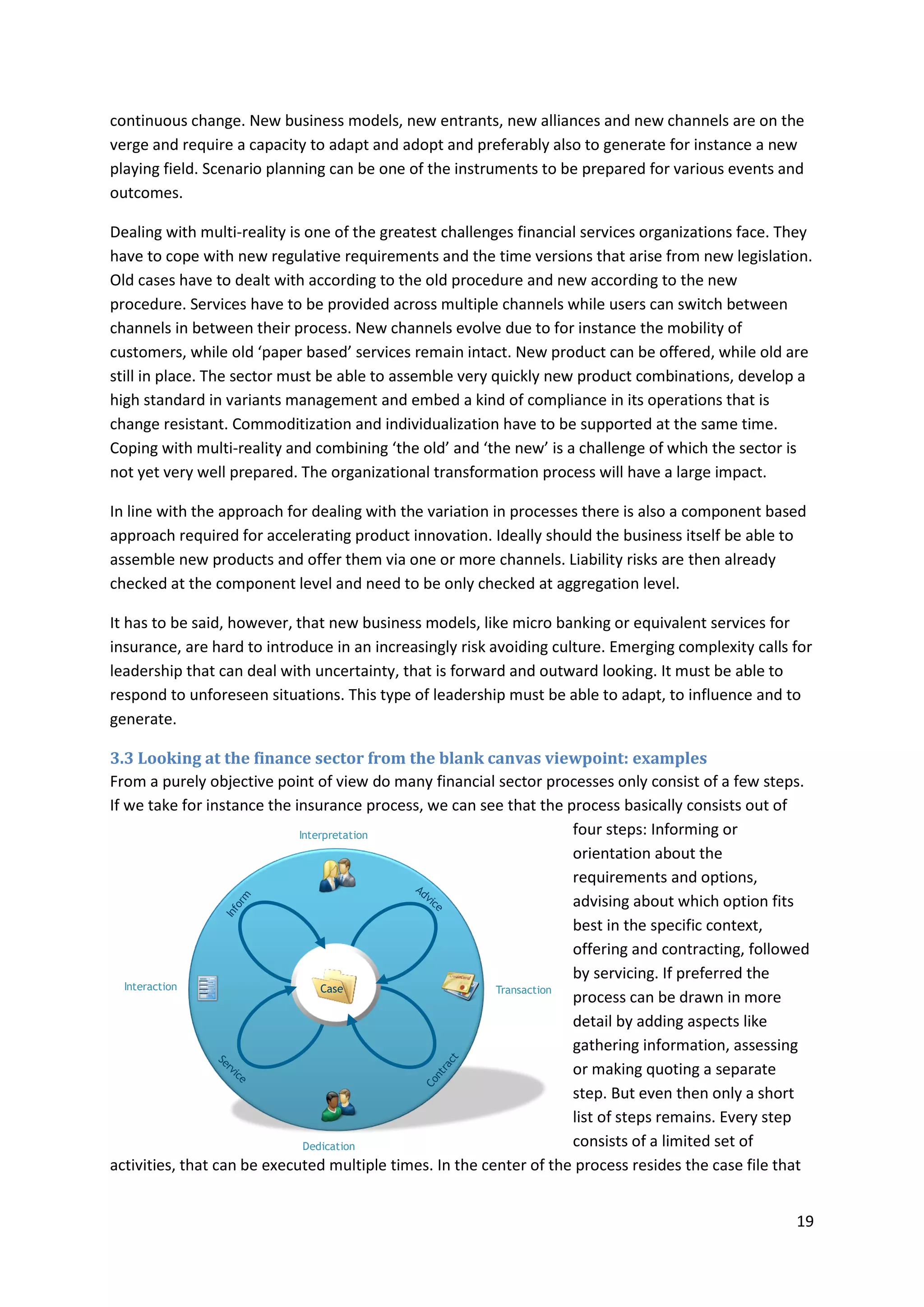 19
continuous change. New business models, new entrants, new alliances and new channels are on the
verge and require a capacity to adapt and adopt and preferably also to generate for instance a new
playing field. Scenario planning can be one of the instruments to be prepared for various events and
outcomes.
Dealing with multi-reality is one of the greatest challenges financial services organizations face. They
have to cope with new regulative requirements and the time versions that arise from new legislation.
Old cases have to dealt with according to the old procedure and new according to the new
procedure. Services have to be provided across multiple channels while users can switch between
channels in between their process. New channels evolve due to for instance the mobility of
customers, while old ‘paper based’ services remain intact. New product can be offered, while old are
still in place. The sector must be able to assemble very quickly new product combinations, develop a
high standard in variants management and embed a kind of compliance in its operations that is
change resistant. Commoditization and individualization have to be supported at the same time.
Coping with multi-reality and combining ‘the old’ and ‘the new’ is a challenge of which the sector is
not yet very well prepared. The organizational transformation process will have a large impact.
In line with the approach for dealing with the variation in processes there is also a component based
approach required for accelerating product innovation. Ideally should the business itself be able to
assemble new products and offer them via one or more channels. Liability risks are then already
checked at the component level and need to be only checked at aggregation level.
It has to be said, however, that new business models, like micro banking or equivalent services for
insurance, are hard to introduce in an increasingly risk avoiding culture. Emerging complexity calls for
leadership that can deal with uncertainty, that is forward and outward looking. It must be able to
respond to unforeseen situations. This type of leadership must be able to adapt, to influence and to
generate.
3.3 Looking at the finance sector from the blank canvas viewpoint: examples
From a purely objective point of view do many financial sector processes only consist of a few steps.
If we take for instance the insurance process, we can see that the process basically consists out of
four steps: Informing or
orientation about the
requirements and options,
advising about which option fits
best in the specific context,
offering and contracting, followed
by servicing. If preferred the
process can be drawn in more
detail by adding aspects like
gathering information, assessing
or making quoting a separate
step. But even then only a short
list of steps remains. Every step
consists of a limited set of
activities, that can be executed multiple times. In the center of the process resides the case file that
Interaction Transaction
Interpretation
Dedication
Case
 