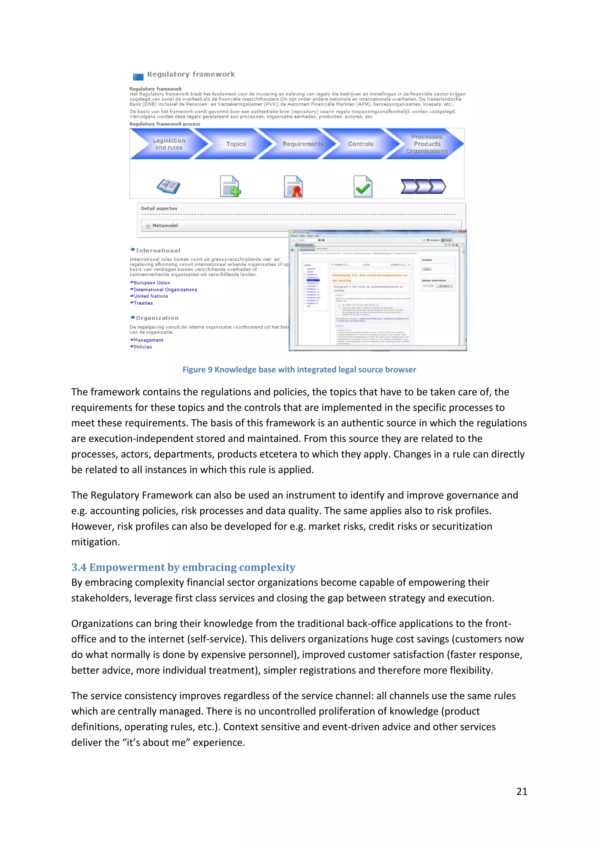 21
Figure 9 Knowledge base with integrated legal source browser
The framework contains the regulations and policies, the topics that have to be taken care of, the
requirements for these topics and the controls that are implemented in the specific processes to
meet these requirements. The basis of this framework is an authentic source in which the regulations
are execution-independent stored and maintained. From this source they are related to the
processes, actors, departments, products etcetera to which they apply. Changes in a rule can directly
be related to all instances in which this rule is applied.
The Regulatory Framework can also be used an instrument to identify and improve governance and
e.g. accounting policies, risk processes and data quality. The same applies also to risk profiles.
However, risk profiles can also be developed for e.g. market risks, credit risks or securitization
mitigation.
3.4 Empowerment by embracing complexity
By embracing complexity financial sector organizations become capable of empowering their
stakeholders, leverage first class services and closing the gap between strategy and execution.
Organizations can bring their knowledge from the traditional back-office applications to the front-
office and to the internet (self-service). This delivers organizations huge cost savings (customers now
do what normally is done by expensive personnel), improved customer satisfaction (faster response,
better advice, more individual treatment), simpler registrations and therefore more flexibility.
The service consistency improves regardless of the service channel: all channels use the same rules
which are centrally managed. There is no uncontrolled proliferation of knowledge (product
definitions, operating rules, etc.). Context sensitive and event-driven advice and other services
deliver the “it’s about me” experience.
 