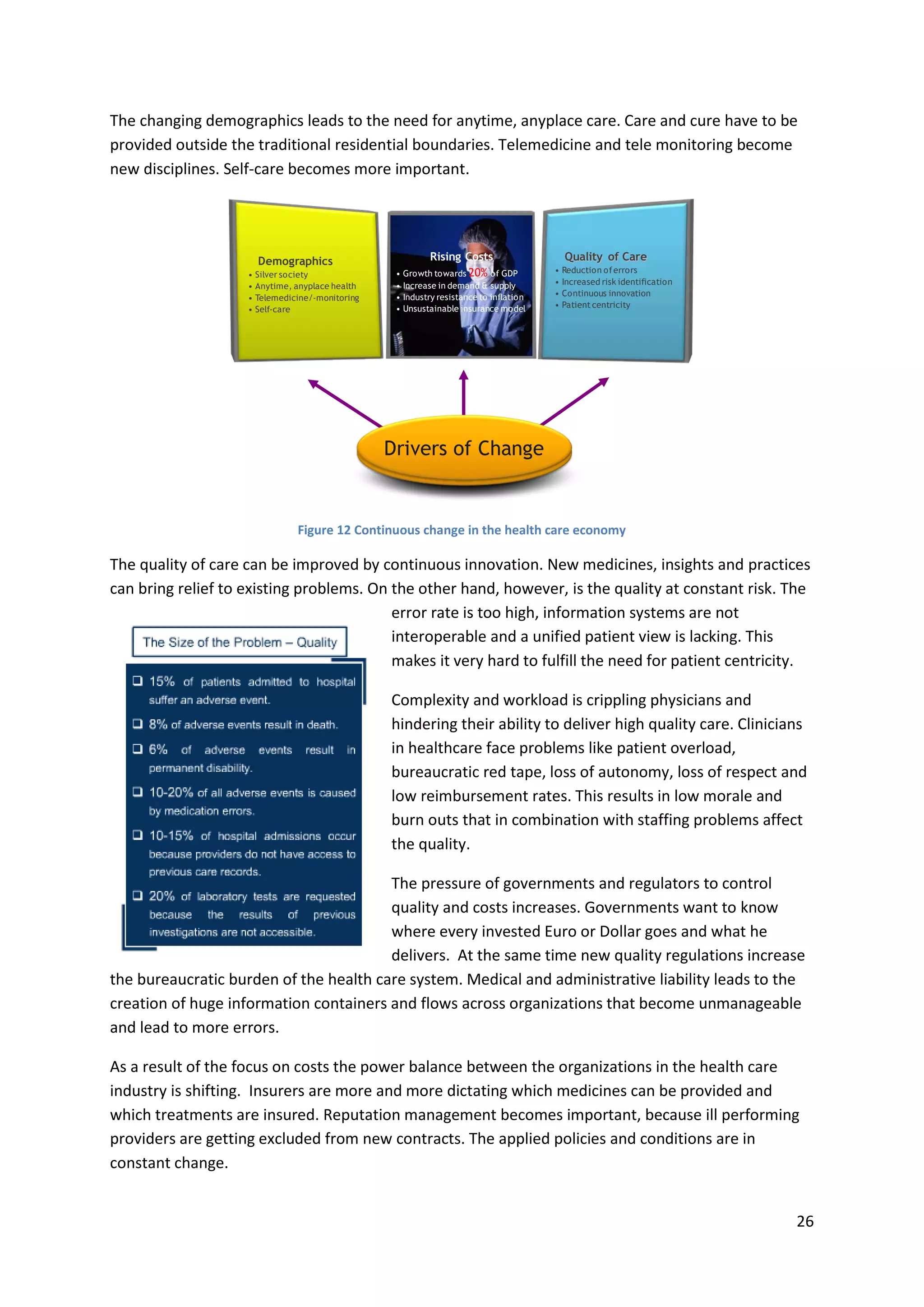 26
The changing demographics leads to the need for anytime, anyplace care. Care and cure have to be
provided outside the traditional residential boundaries. Telemedicine and tele monitoring become
new disciplines. Self-care becomes more important.
Figure 12 Continuous change in the health care economy
The quality of care can be improved by continuous innovation. New medicines, insights and practices
can bring relief to existing problems. On the other hand, however, is the quality at constant risk. The
error rate is too high, information systems are not
interoperable and a unified patient view is lacking. This
makes it very hard to fulfill the need for patient centricity.
Complexity and workload is crippling physicians and
hindering their ability to deliver high quality care. Clinicians
in healthcare face problems like patient overload,
bureaucratic red tape, loss of autonomy, loss of respect and
low reimbursement rates. This results in low morale and
burn outs that in combination with staffing problems affect
the quality.
The pressure of governments and regulators to control
quality and costs increases. Governments want to know
where every invested Euro or Dollar goes and what he
delivers. At the same time new quality regulations increase
the bureaucratic burden of the health care system. Medical and administrative liability leads to the
creation of huge information containers and flows across organizations that become unmanageable
and lead to more errors.
As a result of the focus on costs the power balance between the organizations in the health care
industry is shifting. Insurers are more and more dictating which medicines can be provided and
which treatments are insured. Reputation management becomes important, because ill performing
providers are getting excluded from new contracts. The applied policies and conditions are in
constant change.
Demographics
• Silver society
• Anytime, anyplace health
• Telemedicine/-monitoring
• Self-care
Quality of Care
• Reduction oferrors
• Increased risk identification
• Continuous innovation
• Patient centricity
Rising Costs
• Growth towards 20% of GDP
• Increase in demand & supply
• Industry resistance to inflation
• Unsustainable insurance model
Drivers of Change
 