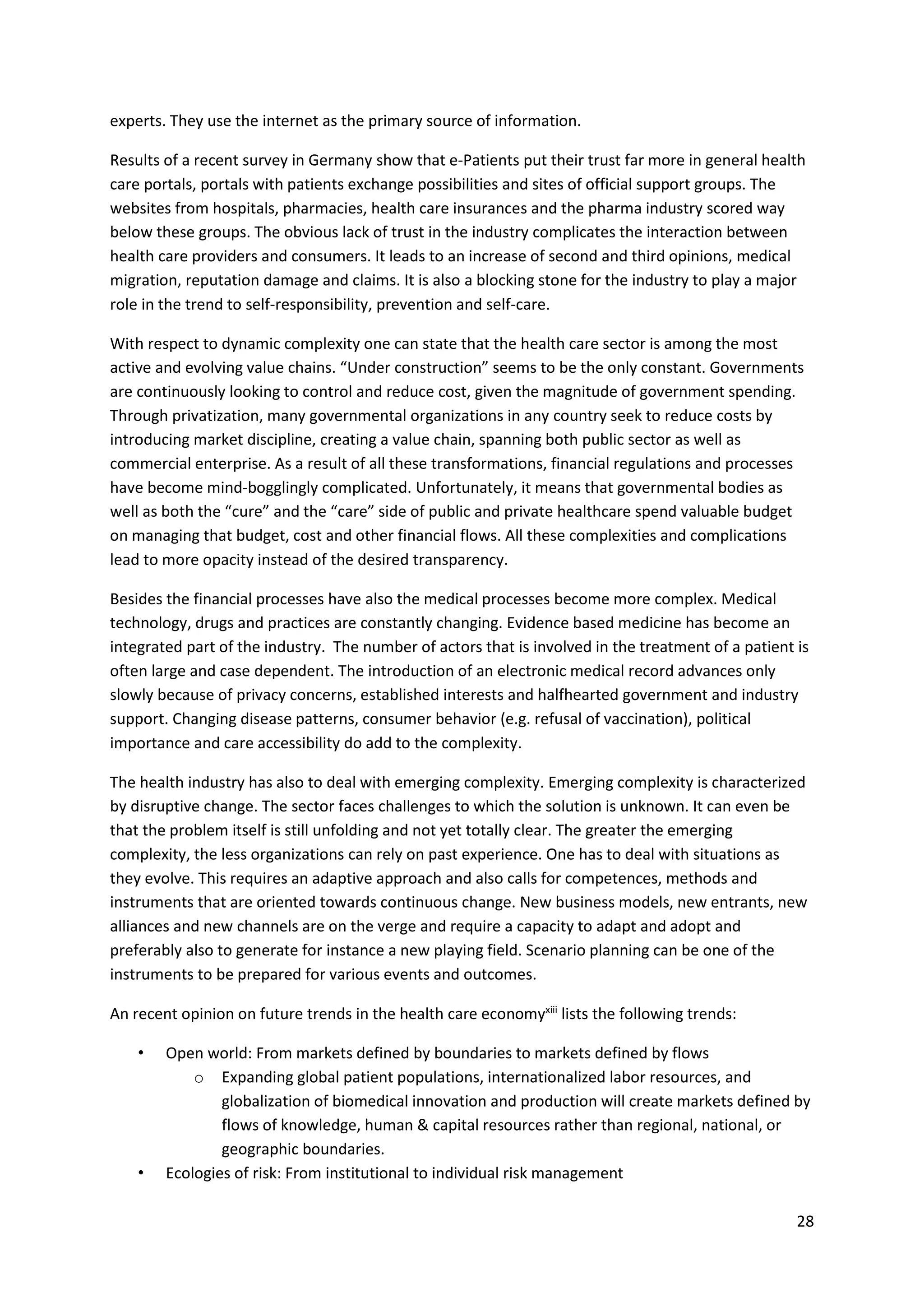 28
experts. They use the internet as the primary source of information.
Results of a recent survey in Germany show that e-Patients put their trust far more in general health
care portals, portals with patients exchange possibilities and sites of official support groups. The
websites from hospitals, pharmacies, health care insurances and the pharma industry scored way
below these groups. The obvious lack of trust in the industry complicates the interaction between
health care providers and consumers. It leads to an increase of second and third opinions, medical
migration, reputation damage and claims. It is also a blocking stone for the industry to play a major
role in the trend to self-responsibility, prevention and self-care.
With respect to dynamic complexity one can state that the health care sector is among the most
active and evolving value chains. “Under construction” seems to be the only constant. Governments
are continuously looking to control and reduce cost, given the magnitude of government spending.
Through privatization, many governmental organizations in any country seek to reduce costs by
introducing market discipline, creating a value chain, spanning both public sector as well as
commercial enterprise. As a result of all these transformations, financial regulations and processes
have become mind-bogglingly complicated. Unfortunately, it means that governmental bodies as
well as both the “cure” and the “care” side of public and private healthcare spend valuable budget
on managing that budget, cost and other financial flows. All these complexities and complications
lead to more opacity instead of the desired transparency.
Besides the financial processes have also the medical processes become more complex. Medical
technology, drugs and practices are constantly changing. Evidence based medicine has become an
integrated part of the industry. The number of actors that is involved in the treatment of a patient is
often large and case dependent. The introduction of an electronic medical record advances only
slowly because of privacy concerns, established interests and halfhearted government and industry
support. Changing disease patterns, consumer behavior (e.g. refusal of vaccination), political
importance and care accessibility do add to the complexity.
The health industry has also to deal with emerging complexity. Emerging complexity is characterized
by disruptive change. The sector faces challenges to which the solution is unknown. It can even be
that the problem itself is still unfolding and not yet totally clear. The greater the emerging
complexity, the less organizations can rely on past experience. One has to deal with situations as
they evolve. This requires an adaptive approach and also calls for competences, methods and
instruments that are oriented towards continuous change. New business models, new entrants, new
alliances and new channels are on the verge and require a capacity to adapt and adopt and
preferably also to generate for instance a new playing field. Scenario planning can be one of the
instruments to be prepared for various events and outcomes.
An recent opinion on future trends in the health care economyxiii
lists the following trends:
• Open world: From markets defined by boundaries to markets defined by flows
o Expanding global patient populations, internationalized labor resources, and
globalization of biomedical innovation and production will create markets defined by
flows of knowledge, human & capital resources rather than regional, national, or
geographic boundaries.
• Ecologies of risk: From institutional to individual risk management
 
