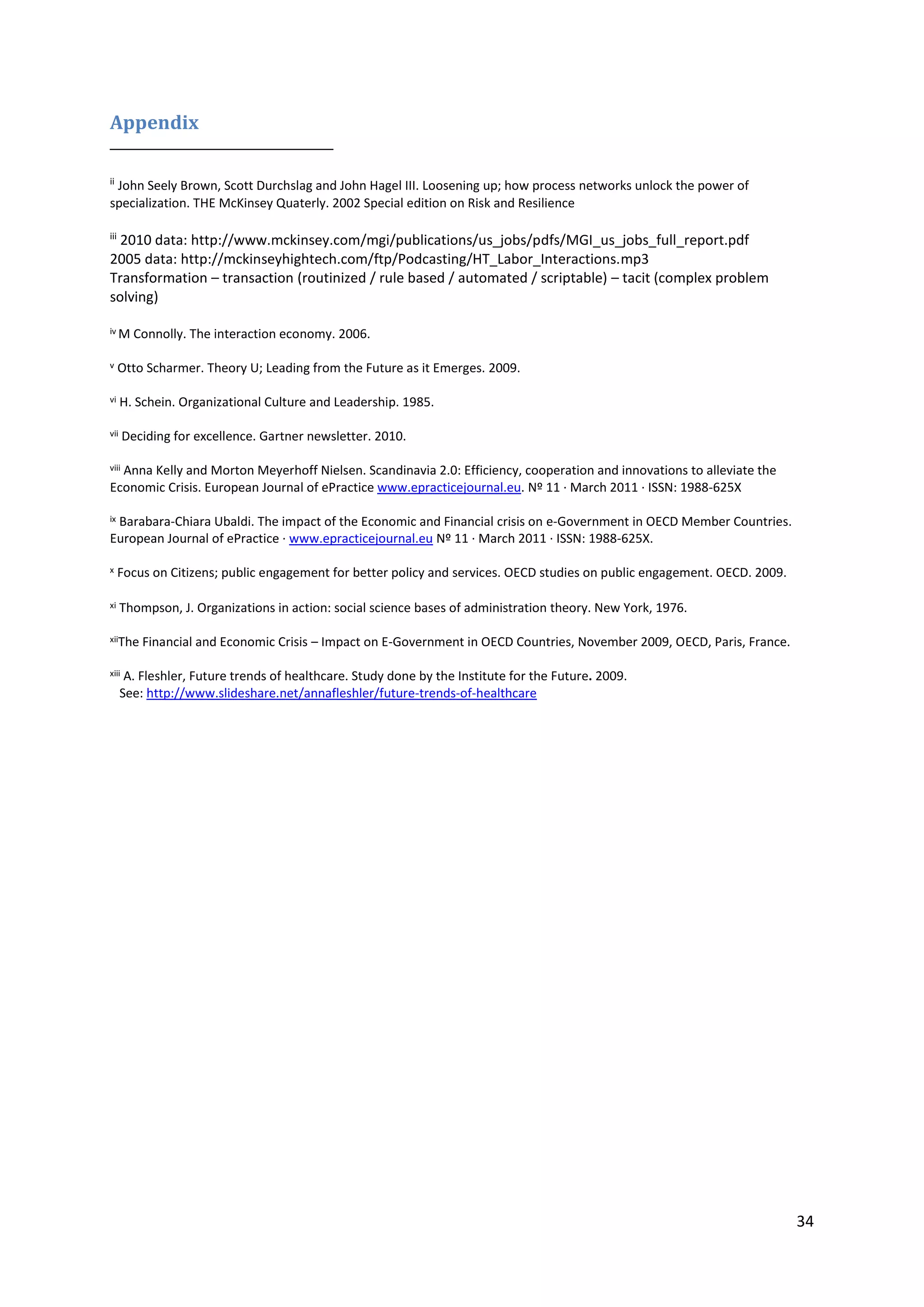 34
Appendix
ii
John Seely Brown, Scott Durchslag and John Hagel III. Loosening up; how process networks unlock the power of
specialization. THE McKinsey Quaterly. 2002 Special edition on Risk and Resilience
iii
2010 data: http://www.mckinsey.com/mgi/publications/us_jobs/pdfs/MGI_us_jobs_full_report.pdf
2005 data: http://mckinseyhightech.com/ftp/Podcasting/HT_Labor_Interactions.mp3
Transformation – transaction (routinized / rule based / automated / scriptable) – tacit (complex problem
solving)
iv M Connolly. The interaction economy. 2006.
v Otto Scharmer. Theory U; Leading from the Future as it Emerges. 2009.
vi H. Schein. Organizational Culture and Leadership. 1985.
vii Deciding for excellence. Gartner newsletter. 2010.
viii Anna Kelly and Morton Meyerhoff Nielsen. Scandinavia 2.0: Efficiency, cooperation and innovations to alleviate the
Economic Crisis. European Journal of ePractice www.epracticejournal.eu. Nº 11 · March 2011 · ISSN: 1988-625X
ix Barabara-Chiara Ubaldi. The impact of the Economic and Financial crisis on e-Government in OECD Member Countries.
European Journal of ePractice · www.epracticejournal.eu Nº 11 · March 2011 · ISSN: 1988-625X.
x Focus on Citizens; public engagement for better policy and services. OECD studies on public engagement. OECD. 2009.
xi Thompson, J. Organizations in action: social science bases of administration theory. New York, 1976.
xiiThe Financial and Economic Crisis – Impact on E-Government in OECD Countries, November 2009, OECD, Paris, France.
xiii A. Fleshler, Future trends of healthcare. Study done by the Institute for the Future. 2009.
See: http://www.slideshare.net/annafleshler/future-trends-of-healthcare
 