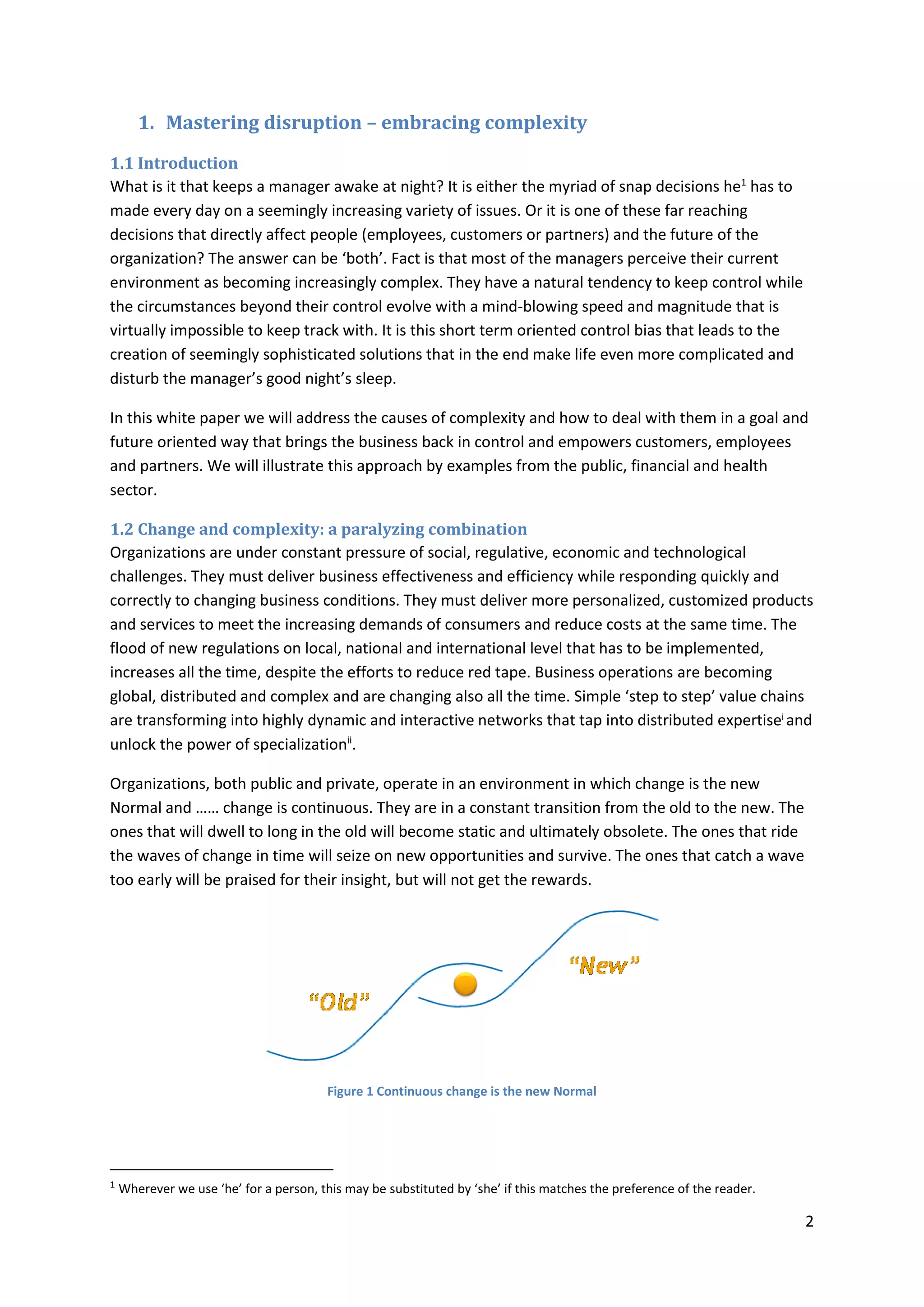 2
1. Mastering disruption – embracing complexity
1.1 Introduction
What is it that keeps a manager awake at night? It is either the myriad of snap decisions he1
has to
made every day on a seemingly increasing variety of issues. Or it is one of these far reaching
decisions that directly affect people (employees, customers or partners) and the future of the
organization? The answer can be ‘both’. Fact is that most of the managers perceive their current
environment as becoming increasingly complex. They have a natural tendency to keep control while
the circumstances beyond their control evolve with a mind-blowing speed and magnitude that is
virtually impossible to keep track with. It is this short term oriented control bias that leads to the
creation of seemingly sophisticated solutions that in the end make life even more complicated and
disturb the manager’s good night’s sleep.
In this white paper we will address the causes of complexity and how to deal with them in a goal and
future oriented way that brings the business back in control and empowers customers, employees
and partners. We will illustrate this approach by examples from the public, financial and health
sector.
1.2 Change and complexity: a paralyzing combination
Organizations are under constant pressure of social, regulative, economic and technological
challenges. They must deliver business effectiveness and efficiency while responding quickly and
correctly to changing business conditions. They must deliver more personalized, customized products
and services to meet the increasing demands of consumers and reduce costs at the same time. The
flood of new regulations on local, national and international level that has to be implemented,
increases all the time, despite the efforts to reduce red tape. Business operations are becoming
global, distributed and complex and are changing also all the time. Simple ‘step to step’ value chains
are transforming into highly dynamic and interactive networks that tap into distributed expertisei
and
unlock the power of specializationii
.
Organizations, both public and private, operate in an environment in which change is the new
Normal and …… change is continuous. They are in a constant transition from the old to the new. The
ones that will dwell to long in the old will become static and ultimately obsolete. The ones that ride
the waves of change in time will seize on new opportunities and survive. The ones that catch a wave
too early will be praised for their insight, but will not get the rewards.
Figure 1 Continuous change is the new Normal
1
Wherever we use ‘he’ for a person, this may be substituted by ‘she’ if this matches the preference of the reader.
 