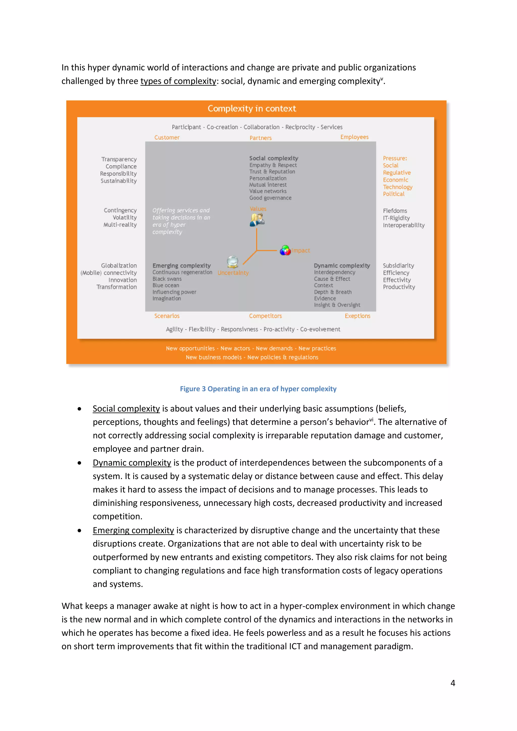 4
In this hyper dynamic world of interactions and change are private and public organizations
challenged by three types of complexity: social, dynamic and emerging complexityv
.
Figure 3 Operating in an era of hyper complexity
 Social complexity is about values and their underlying basic assumptions (beliefs,
perceptions, thoughts and feelings) that determine a person’s behaviorvi
. The alternative of
not correctly addressing social complexity is irreparable reputation damage and customer,
employee and partner drain.
 Dynamic complexity is the product of interdependences between the subcomponents of a
system. It is caused by a systematic delay or distance between cause and effect. This delay
makes it hard to assess the impact of decisions and to manage processes. This leads to
diminishing responsiveness, unnecessary high costs, decreased productivity and increased
competition.
 Emerging complexity is characterized by disruptive change and the uncertainty that these
disruptions create. Organizations that are not able to deal with uncertainty risk to be
outperformed by new entrants and existing competitors. They also risk claims for not being
compliant to changing regulations and face high transformation costs of legacy operations
and systems.
What keeps a manager awake at night is how to act in a hyper-complex environment in which change
is the new normal and in which complete control of the dynamics and interactions in the networks in
which he operates has become a fixed idea. He feels powerless and as a result he focuses his actions
on short term improvements that fit within the traditional ICT and management paradigm.
 