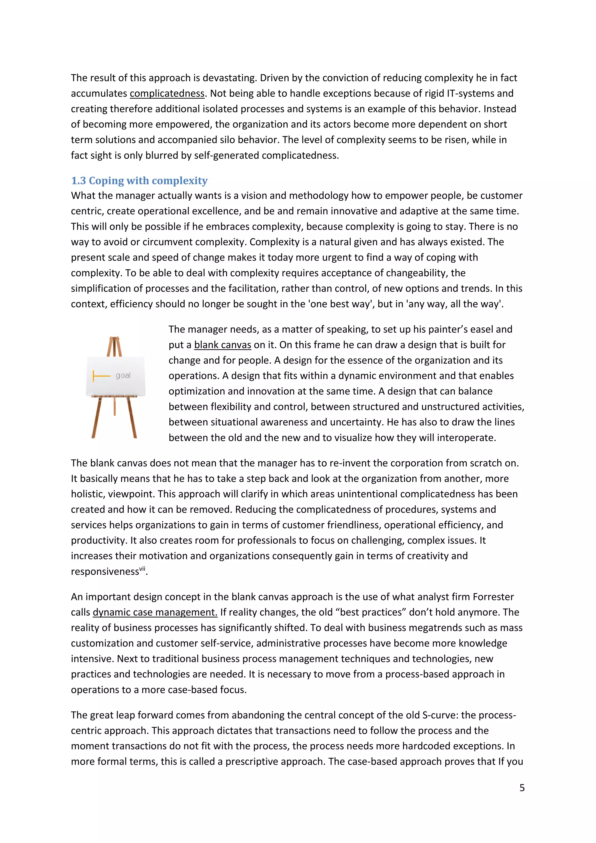 5
The result of this approach is devastating. Driven by the conviction of reducing complexity he in fact
accumulates complicatedness. Not being able to handle exceptions because of rigid IT-systems and
creating therefore additional isolated processes and systems is an example of this behavior. Instead
of becoming more empowered, the organization and its actors become more dependent on short
term solutions and accompanied silo behavior. The level of complexity seems to be risen, while in
fact sight is only blurred by self-generated complicatedness.
1.3 Coping with complexity
What the manager actually wants is a vision and methodology how to empower people, be customer
centric, create operational excellence, and be and remain innovative and adaptive at the same time.
This will only be possible if he embraces complexity, because complexity is going to stay. There is no
way to avoid or circumvent complexity. Complexity is a natural given and has always existed. The
present scale and speed of change makes it today more urgent to find a way of coping with
complexity. To be able to deal with complexity requires acceptance of changeability, the
simplification of processes and the facilitation, rather than control, of new options and trends. In this
context, efficiency should no longer be sought in the 'one best way', but in 'any way, all the way'.
The manager needs, as a matter of speaking, to set up his painter’s easel and
put a blank canvas on it. On this frame he can draw a design that is built for
change and for people. A design for the essence of the organization and its
operations. A design that fits within a dynamic environment and that enables
optimization and innovation at the same time. A design that can balance
between flexibility and control, between structured and unstructured activities,
between situational awareness and uncertainty. He has also to draw the lines
between the old and the new and to visualize how they will interoperate.
The blank canvas does not mean that the manager has to re-invent the corporation from scratch on.
It basically means that he has to take a step back and look at the organization from another, more
holistic, viewpoint. This approach will clarify in which areas unintentional complicatedness has been
created and how it can be removed. Reducing the complicatedness of procedures, systems and
services helps organizations to gain in terms of customer friendliness, operational efficiency, and
productivity. It also creates room for professionals to focus on challenging, complex issues. It
increases their motivation and organizations consequently gain in terms of creativity and
responsivenessvii
.
An important design concept in the blank canvas approach is the use of what analyst firm Forrester
calls dynamic case management. If reality changes, the old “best practices” don’t hold anymore. The
reality of business processes has significantly shifted. To deal with business megatrends such as mass
customization and customer self-service, administrative processes have become more knowledge
intensive. Next to traditional business process management techniques and technologies, new
practices and technologies are needed. It is necessary to move from a process-based approach in
operations to a more case-based focus.
The great leap forward comes from abandoning the central concept of the old S-curve: the process-
centric approach. This approach dictates that transactions need to follow the process and the
moment transactions do not fit with the process, the process needs more hardcoded exceptions. In
more formal terms, this is called a prescriptive approach. The case-based approach proves that If you
 