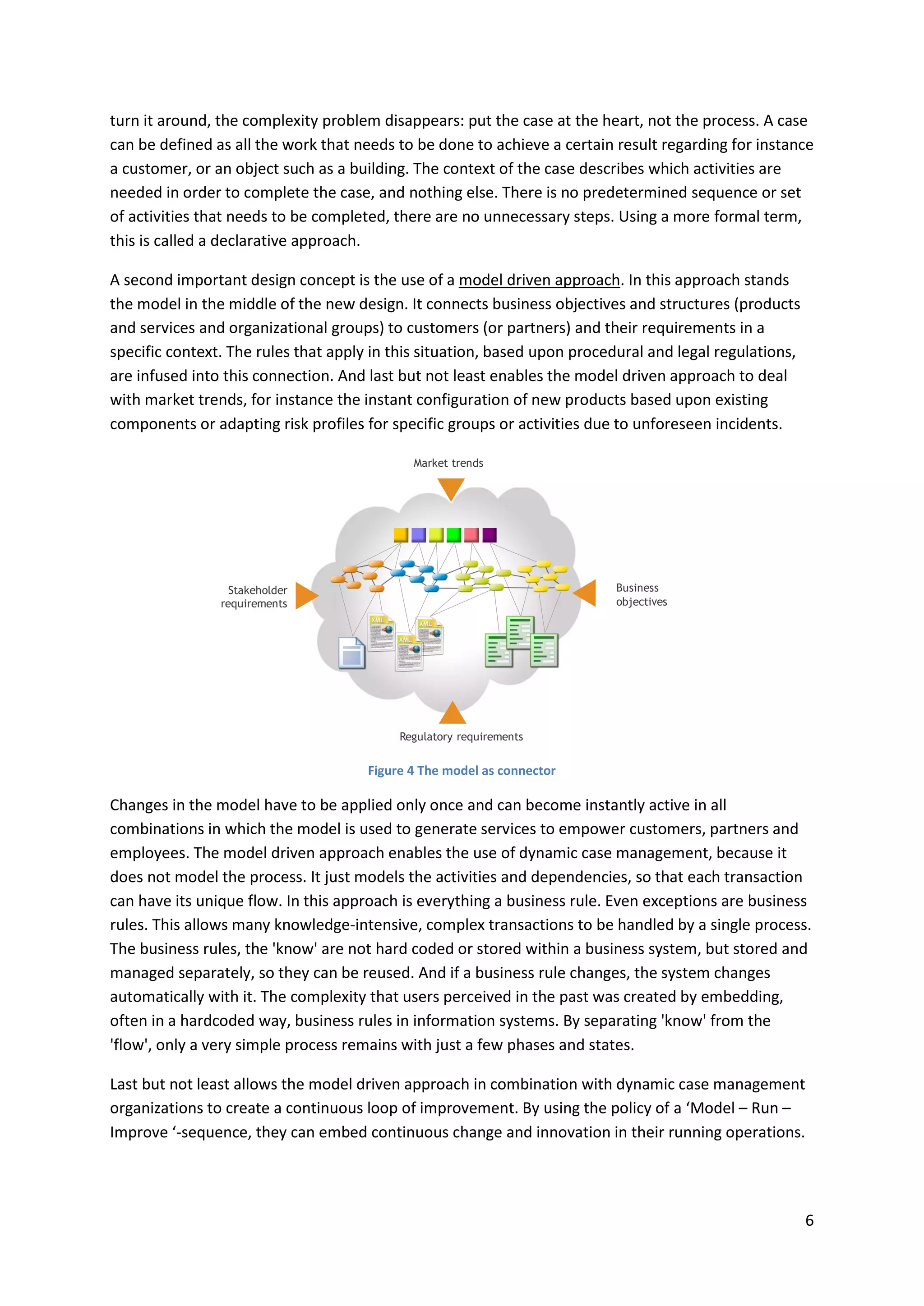 6
turn it around, the complexity problem disappears: put the case at the heart, not the process. A case
can be defined as all the work that needs to be done to achieve a certain result regarding for instance
a customer, or an object such as a building. The context of the case describes which activities are
needed in order to complete the case, and nothing else. There is no predetermined sequence or set
of activities that needs to be completed, there are no unnecessary steps. Using a more formal term,
this is called a declarative approach.
A second important design concept is the use of a model driven approach. In this approach stands
the model in the middle of the new design. It connects business objectives and structures (products
and services and organizational groups) to customers (or partners) and their requirements in a
specific context. The rules that apply in this situation, based upon procedural and legal regulations,
are infused into this connection. And last but not least enables the model driven approach to deal
with market trends, for instance the instant configuration of new products based upon existing
components or adapting risk profiles for specific groups or activities due to unforeseen incidents.
Figure 4 The model as connector
Changes in the model have to be applied only once and can become instantly active in all
combinations in which the model is used to generate services to empower customers, partners and
employees. The model driven approach enables the use of dynamic case management, because it
does not model the process. It just models the activities and dependencies, so that each transaction
can have its unique flow. In this approach is everything a business rule. Even exceptions are business
rules. This allows many knowledge-intensive, complex transactions to be handled by a single process.
The business rules, the 'know' are not hard coded or stored within a business system, but stored and
managed separately, so they can be reused. And if a business rule changes, the system changes
automatically with it. The complexity that users perceived in the past was created by embedding,
often in a hardcoded way, business rules in information systems. By separating 'know' from the
'flow', only a very simple process remains with just a few phases and states.
Last but not least allows the model driven approach in combination with dynamic case management
organizations to create a continuous loop of improvement. By using the policy of a ‘Model – Run –
Improve ‘-sequence, they can embed continuous change and innovation in their running operations.
Stakeholder
requirements
Business
objectives
Market trends
Regulatory requirements
 