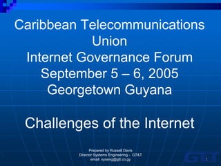 Caribbean Telecommunications
            Union
 Internet Governance Forum
    September 5 – 6, 2005
     Georgetown Guyana

 Challenges of the Internet
               Prepared by Russell Davis
         Director Systems Engineering - GT&T
                email: syseng@gtt.co.gy        1
 