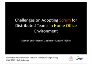 Challenges on Adop'ng Scrum for 
         Distributed Teams in Home Oﬃce 
                   Environment 

                 Marlon Luz – Daniel Gazineu – Mauro Teóﬁlo 




Interna'onal Conference on So/ware Science and Engineering 
ICSSE 2009 – Bali, Indonesia 
 